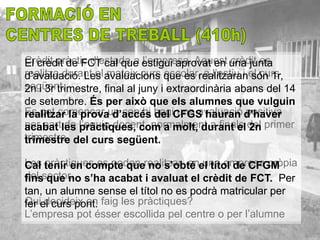 Crèdit pràctic d’estada a estigui aprovat en una junta
El crèdit de FCT cal que l’empresa. Aquest crèdit es
realitza durant el avaluacions que es realitzaranel curs
d’avaluació. Les mateix curs escolar, a l’estiu i són 1r,
següent.
2n i 3r trimestre, final al juny i extraordinària abans del 14
de setembre. És per això que els alumnes que vulguin
Es pot començar un cop hi hagiCFGS hauran d’haver
realitzar la prova d’accés del una avaluació positiva
per partles l’equip docent, normalment a finals del primer
acabat de pràctiques, com a molt, durant el 2n
trimestre. del curs següent.
trimestre

Les tenir en compte querealitzar enel títol de CFGM
Cal pràctiques es poden no s’obté una empresa pròpia
del sector. s’ha acabat i avaluat el crèdit de FCT. Per
fins que no
tan, un alumne sense el títol no es podrà matricular per
Quiel curs pont. faig les pràctiques?
fer decideix on
L’empresa pot ésser escollida pel centre o per l’alumne
 