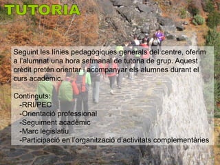 Seguint les línies pedagògiques generals del centre, oferim
a l’alumnat una hora setmanal de tutoria de grup. Aquest
crèdit pretén orientar i acompanyar els alumnes durant el
curs acadèmic.

Continguts:
 -RRI/PEC
 -Orientació professional
 -Seguiment acadèmic
 -Marc legislatiu
 -Participació en l’organització d’activitats complementàries
 