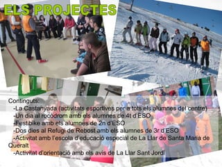 Continguts:
 -La Castanyada (activitats esportives per a tots els alumnes del centre)
 -Un dia al rocòdrom amb els alumnes de 4t d’ESO
 -Festibike amb els alumnes de 2n d’ESO
 -Dos dies al Refugi de Rebost amb els alumnes de 3r d’ESO
 -Activitat amb l’escola d’educació especial de La Llar de Santa Maria de
Queralt
 -Activitat d’orientació amb els avis de La Llar Sant Jordi
 