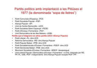 Partits polítics amb implantació a les Pitiüses el
1977 (la denominada “sopa de lletres”)
• Partit Comunista d’Espanya –PCE-
• Partit Socialista Popular –PSP-
• Aliança Popular –AP-
• Unió de Centre Democràtic –UCD-
• Partit Socialista Obrer Espanyol –PSOE-
• Partit d’Eivissa i Formentera –PEiF-
• Unió Democràtica de les Illes Balears –UDIB-
Partits que s’integraren en altres partits (UCD i Aliança Popular)
• Partit Liberal –PL- dins UCD
• Reforma Democràtica –RD- dins Aliança Popular
• Partit Popular Balear –PPB- dins UCD
• Partit Socialdemòcrata d’Eivissa i Formentera –PSEiF- dins UCD
• Partit Demòcrata Balear –PDB- dins UCD.
• Moviment Socialista d’Eivissa i Formentera –MSEiF- desaparegué
• Unió Liberal Popular i Democràtica d’Eivissa i Formentera –s’Unió- integrada per RD,
PP, PL, UDE, PEiF i independents. Dins Aliança Popular excepte PEiF i PP.
 