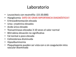 Laboratorio
• Leucocitosis con neutrofilia (15-20.000)
• Hipoglicemia DATO DE GRAN IMPORTANCIA DIAGNÓSTICA!!
• Eritrosedimentación elevada
• Urea- creatinina elevados
• Acido úrico elevado
• Transaminasas elevadas 3-10 veces el valor normal
• Bilirrubina elevación no significativa
• Fal normal o poco elevada
• Colinesterasa disminuida
• Hipoalbuminemia
• Plaquetopenia pueden ser vista con o sin coagulación intra
vascular diseminada
 