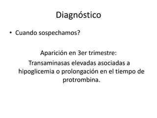 Diagnóstico
• Cuando sospechamos?
Aparición en 3er trimestre:
Transaminasas elevadas asociadas a
hipoglicemia o prolongación en el tiempo de
protrombina.
 