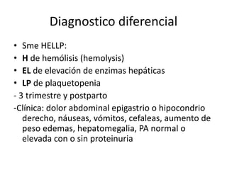 Diagnostico diferencial
• Sme HELLP:
• H de hemólisis (hemolysis)
• EL de elevación de enzimas hepáticas
• LP de plaquetopenia
- 3 trimestre y postparto
-Clínica: dolor abdominal epigastrio o hipocondrio
derecho, náuseas, vómitos, cefaleas, aumento de
peso edemas, hepatomegalia, PA normal o
elevada con o sin proteinuria
 