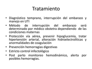 Tratamiento
• Diagnóstico temprano, interrupción del embarazo y
manejo en UTI
• Método de interrupción del embarazo será
determinado por médico obstetra dependiendo de las
condiciones maternas
• Protección vía aérea, prevenir hipoglucemia, tratar
hipertensión arterial, alteración hidroelectrolíticas y
anormalidades de coagulación
• Prevención hemorragias digestivas
• Estricto control infectológico
• Post parto monitoreo hemodinámico, alerta por
posibles hemorragias.
 