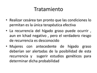 Tratamiento
• Realizar cesárea tan pronto que las condiciones lo
permitan es la única terapéutica efectiva
• La recurrencia del hígado graso puede ocurrir ,
aun en lchad negativo , pero el verdadero riesgo
de recurrencia es desconocido
• Mujeres con antecedente de hígado graso
deberían ser alertadas de la posibilidad de esta
recurrencia y sugerir estudios genéticos para
determinar dicha probabilidad
 