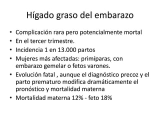 Hígado graso del embarazo
• Complicación rara pero potencialmente mortal
• En el tercer trimestre.
• Incidencia 1 en 13.000 partos
• Mujeres más afectadas: primíparas, con
embarazo gemelar o fetos varones.
• Evolución fatal , aunque el diagnóstico precoz y el
parto prematuro modifica dramáticamente el
pronóstico y mortalidad materna
• Mortalidad materna 12% - feto 18%
 