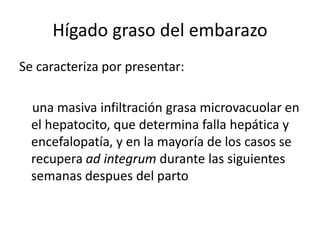 Hígado graso del embarazo
Se caracteriza por presentar:
una masiva infiltración grasa microvacuolar en
el hepatocito, que determina falla hepática y
encefalopatía, y en la mayoría de los casos se
recupera ad integrum durante las siguientes
semanas despues del parto
 