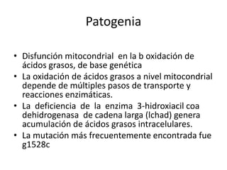 Patogenia
• Disfunción mitocondrial en la b oxidación de
ácidos grasos, de base genética
• La oxidación de ácidos grasos a nivel mitocondrial
depende de múltiples pasos de transporte y
reacciones enzimáticas.
• La deficiencia de la enzima 3-hidroxiacil coa
dehidrogenasa de cadena larga (lchad) genera
acumulación de ácidos grasos intracelulares.
• La mutación más frecuentemente encontrada fue
g1528c
 