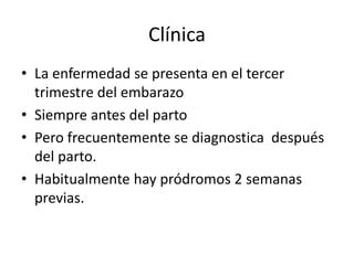 Clínica
• La enfermedad se presenta en el tercer
trimestre del embarazo
• Siempre antes del parto
• Pero frecuentemente se diagnostica después
del parto.
• Habitualmente hay pródromos 2 semanas
previas.
 