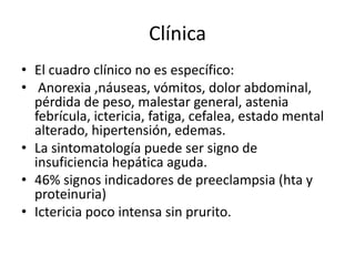 Clínica
• El cuadro clínico no es específico:
• Anorexia ,náuseas, vómitos, dolor abdominal,
pérdida de peso, malestar general, astenia
febrícula, ictericia, fatiga, cefalea, estado mental
alterado, hipertensión, edemas.
• La sintomatología puede ser signo de
insuficiencia hepática aguda.
• 46% signos indicadores de preeclampsia (hta y
proteinuria)
• Ictericia poco intensa sin prurito.
 