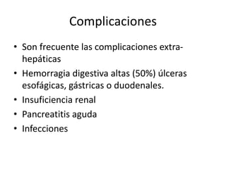 Complicaciones
• Son frecuente las complicaciones extra-
hepáticas
• Hemorragia digestiva altas (50%) úlceras
esofágicas, gástricas o duodenales.
• Insuficiencia renal
• Pancreatitis aguda
• Infecciones
 