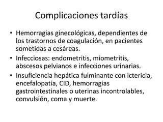 Complicaciones tardías
• Hemorragias ginecológicas, dependientes de
los trastornos de coagulación, en pacientes
sometidas a cesáreas.
• Infecciosas: endometritis, miometritis,
abscesos pelvianos e infecciones urinarias.
• Insuficiencia hepática fulminante con ictericia,
encefalopatía, CID, hemorragias
gastrointestinales o uterinas incontrolables,
convulsión, coma y muerte.
 