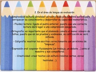 2. En el área de lengua se evaluarán:
- Comprensión lectora: entender un texto leído previamente servirá para
enriquecer su conocimiento y desarrollar su capacidad memorística.
- Fluidez lectora: ligado al punto anterior, puesto que una correcta
lectura dará lugar a una comprensión asegurada.
- Ortografía: es importante que el alumnado cometa el menor número de
faltas, puesto que en las pruebas y exámenes, su calificación se verá
influida.
- Caligrafía: mostrar los escritos correctamente con un mínimo de
“limpieza”.
- Expresión oral: exponer fluidamente (un trabajo, un debate …) ante el
maestro y sus compañeros.
- Creatividad: crear textos con soltura (relatos cortos, obras
teatrales …).
 