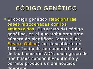CÓDIGO GENÉTICOCÓDIGO GENÉTICO
►El código genéticoEl código genético relaciona lasrelaciona las
bases nitrogenadas con losbases nitrogenadas con los
aminoácidosaminoácidos. El secreto del código. El secreto del código
genético, en el que trabajaron grangenético, en el que trabajaron gran
número de científicos (entre ellos,número de científicos (entre ellos,
Severo OchoaSevero Ochoa) fue descubierto en) fue descubierto en
1962. Teniendo en cuenta el orden1962. Teniendo en cuenta el orden
de las bases del ADN, cada grupo dede las bases del ADN, cada grupo de
tres bases consecutivas define ytres bases consecutivas define y
permite producir un aminoácidopermite producir un aminoácido
 