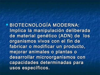  BIOTECNOLOGÍA MODERNA:BIOTECNOLOGÍA MODERNA:
Implica la manipulación deliberadaImplica la manipulación deliberada
de material genético (ADN) de losde material genético (ADN) de los
organismos vivos con el fin deorganismos vivos con el fin de
fabricar o modificar un producto,fabricar o modificar un producto,
mejorar animales o plantas omejorar animales o plantas o
desarrollar microorganismos condesarrollar microorganismos con
capacidades determinadas paracapacidades determinadas para
usos específicos.usos específicos.
 