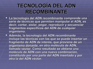 TECNOLOGÍA DEL ADNTECNOLOGÍA DEL ADN
RECOMBINANTERECOMBINANTE
 La tecnología del ADN recombinanteLa tecnología del ADN recombinante comprende unacomprende una
serie de técnicas que permiten manipular el ADN, esserie de técnicas que permiten manipular el ADN, es
decir, cortar, aislar, pegar, reproducir y secuenciardecir, cortar, aislar, pegar, reproducir y secuenciar
fragmentos específicos del ADN de cualquierfragmentos específicos del ADN de cualquier
organismo.organismo.
 Además, la tecnología del ADN recombinanteAdemás, la tecnología del ADN recombinante
incluye las técnicas con las que se puede insertar unincluye las técnicas con las que se puede insertar un
fragmento de ADN de interés, que proviene de unfragmento de ADN de interés, que proviene de un
organismo donanteorganismo donante, en otra molécula de ADN,, en otra molécula de ADN,
llamadallamada véctorvéctor. Como resultado se obtiene una. Como resultado se obtiene una
molécula de ADN con una nueva combinación,molécula de ADN con una nueva combinación,
constituida por una parte del ADN insertado y porconstituida por una parte del ADN insertado y por
otra la del ADN véctor.otra la del ADN véctor.
 