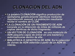 CLONACIÓN DEL ADNCLONACIÓN DEL ADN
La palabraLa palabra CLONACIÓNCLONACIÓN significa producción designifica producción de
ejemplares genéticamente idénticos medianteejemplares genéticamente idénticos mediante
reproducción asexual. La población resultantereproducción asexual. La población resultante
recibe el nombre derecibe el nombre de CLON.CLON.
LA CLONACIÓN DE UN FRAGMENTO DE ADNLA CLONACIÓN DE UN FRAGMENTO DE ADN
consiste en la obtención de miles de millones deconsiste en la obtención de miles de millones de
copias idénticas de dicho fragmento.copias idénticas de dicho fragmento.
UN VECTOR DE CLONACIÓNUN VECTOR DE CLONACIÓN es una molécula dees una molécula de
ADN pequeña capaz de entrar en una bacteria yADN pequeña capaz de entrar en una bacteria y
autorreplicarse dentro de ella.autorreplicarse dentro de ella.
BIBLIOTECA O GENOTECA DE ADN:BIBLIOTECA O GENOTECA DE ADN: Es la colecciónEs la colección
de clones de ADN obtenida a partir de un ADN dede clones de ADN obtenida a partir de un ADN de
interés.interés.
 