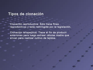 Tipos de clonación
Clonación reproductiva: Sólo tiene fines
reproductivos y está restringida por la legislación.
Clonación terapeútica: Tiene el fin de producir
embriones para luego extraer células madre que
sirvan para realizar cultivo de tejidos.
 