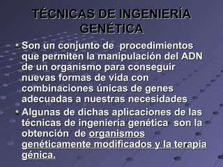 TÉCNICAS DE INGENIERÍATÉCNICAS DE INGENIERÍA
GENÉTICAGENÉTICA
Son un conjunto de procedimientosSon un conjunto de procedimientos
que permiten la manipulación del ADNque permiten la manipulación del ADN
de un organismo para conseguirde un organismo para conseguir
nuevas formas de vida connuevas formas de vida con
combinaciones únicas de genescombinaciones únicas de genes
adecuadas a nuestras necesidadesadecuadas a nuestras necesidades
Algunas de dichas aplicaciones de lasAlgunas de dichas aplicaciones de las
técnicas de ingeniería genética son latécnicas de ingeniería genética son la
obtención deobtención de organismosorganismos
genéticamente modificados y la terapiagenéticamente modificados y la terapia
génica.génica.
 