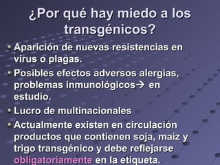 ¿Por qué hay miedo a los¿Por qué hay miedo a los
transgénicos?transgénicos?
Aparición de nuevas resistencias enAparición de nuevas resistencias en
virus o plagas.virus o plagas.
Posibles efectos adversos alergias,Posibles efectos adversos alergias,
problemas inmunológicosproblemas inmunológicos enen
estudio.estudio.
Lucro de multinacionalesLucro de multinacionales
Actualmente existen en circulaciónActualmente existen en circulación
productos que contienen soja, maíz yproductos que contienen soja, maíz y
trigo transgénico y debe reflejarsetrigo transgénico y debe reflejarse
obligatoriamenteobligatoriamente en la etiqueta.en la etiqueta.
 