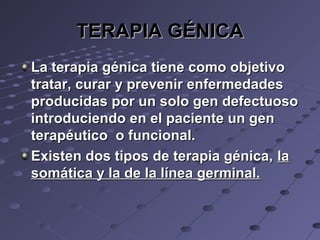 TERAPIA GÉNICATERAPIA GÉNICA
La terapia génica tiene como objetivoLa terapia génica tiene como objetivo
tratar, curar y prevenir enfermedadestratar, curar y prevenir enfermedades
producidas por un solo gen defectuosoproducidas por un solo gen defectuoso
introduciendo en el paciente un genintroduciendo en el paciente un gen
terapéutico o funcional.terapéutico o funcional.
Existen dos tipos de terapia génica,Existen dos tipos de terapia génica, lala
somática y la de la línea germinal.somática y la de la línea germinal.
 