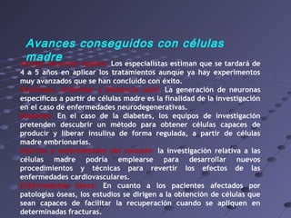 Avances conseguidos con células
madreAtrofia muscular espinal: Los especialistas estiman que se tardará de
4 a 5 años en aplicar los tratamientos aunque ya hay experimentos
muy avanzados que se han concluido con éxito.
Parkinson, Alzheimer y Demencia senil. La generación de neuronas
específicas a partir de células madre es la finalidad de la investigación
en el caso de enfermedades neurodegenerativas.
Diabetes: En el caso de la diabetes, los equipos de investigación
pretenden descubrir un método para obtener células capaces de
producir y liberar insulina de forma regulada, a partir de células
madre embrionarias.
Infartos y enfermedades del corazón: la investigación relativa a las
células madre podría emplearse para desarrollar nuevos
procedimientos y técnicas para revertir los efectos de las
enfermedades cardiovasculares.
Enfermedades óseas: En cuanto a los pacientes afectados por
patologías óseas, los estudios se dirigen a la obtención de células que
sean capaces de facilitar la recuperación cuando se apliquen en
determinadas fracturas.
 