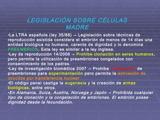 LEGISLACIÓN SOBRE CÉLULAS
MADRE
•La LTRA española (ley 35/88) → Legislación sobre técnicas de
reproducción asistida considera el embrión de menos de 14 días una
entidad biológica no humana, carente de dignidad y lo denomina
PREEMBRIÓN. Esta ley es similar a la ley inglesa.
•Ley de reproducción 14/2006 → Prohibe clonación en seres humanos,
pero permite la utilización de preembriones congelados con
consentimiento de los padres.
•Ley de investigación biomédica 2007 → Prohibe constitución de
preembriones para experimentación pero permite la activación de
ovocitos por transferencia nuclear.
•El código penal castiga la eugenesia y la creación de armas
biológicas, entre otros.
•En Alemania, Suiza, Austria, Noruega y Japón → Prohibida cualquier
tipo de clonación y la congelación de embriones. El embrión posee
dignidad desde la fecundación.
 