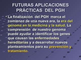 FUTURAS APLICACIONESFUTURAS APLICACIONES
PRÁCTICAS DEL PGHPRÁCTICAS DEL PGH
La finalización del PGH marca elLa finalización del PGH marca el
comienzo de una nueva era,comienzo de una nueva era, lala era delera del
genoma en la medicina y la saludgenoma en la medicina y la salud.. LaLa
comprensión de nuestro genomacomprensión de nuestro genoma
puede ayudar a identificar los genespuede ayudar a identificar los genes
que causan lasque causan las enfermedadesenfermedades
hereditariashereditarias y a desarrollar nuevosy a desarrollar nuevos
planteamientos para suplanteamientos para su prevención yprevención y
tratamientotratamiento..
 