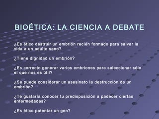 BIOÉTICA: LA CIENCIA A DEBATE
¿Es ético destruir un embrión recién formado para salvar la
vida a un adulto sano?
¿Tiene dignidad un embrión?
¿Es correcto generar varios embriones para seleccionar sólo
el que nos es útil?
¿Se puede considerar un asesinato la destrucción de un
embrión?
¿Te gustaría conocer tu predisposición a padecer ciertas
enfermedades?
¿Es ético patentar un gen?
 