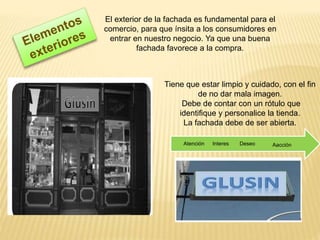 El exterior de la fachada es fundamental para el
comercio, para que ínsita a los consumidores en
entrar en nuestro negocio. Ya que una buena
fachada favorece a la compra.
Tiene que estar limpio y cuidado, con el fin
de no dar mala imagen.
Debe de contar con un rótulo que
identifique y personalice la tienda.
La fachada debe de ser abierta.
AacciónDeseoInteresAtención
 