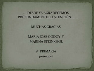 …..DESDE YA AGRADECEMOS
PROFUNDAMENTE SU ATENCIÓN…….

      MUCHAS GRACIAS

    MARÍA JOSÉ GODOY Y
     MARINA STEINKHOL

        3º PRIMARIA
          30-10-2012
 
