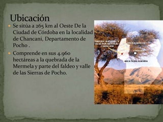  Se sitúa a 265 km al Oeste De la
  Ciudad de Córdoba en la localidad
  de Chancani, Departamento de
  Pocho .
 Comprende en sus 4.960
  hectáreas a la quebrada de la
  Mermela y parte del faldeo y valle
  de las Sierras de Pocho.
 