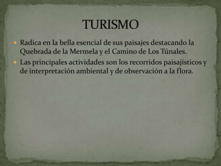  Radica en la bella esencial de sus paisajes destacando la
  Quebrada de la Mermela y el Camino de Los Túnales.
 Las principales actividades son los recorridos paisajísticos y
  de interpretación ambiental y de observación a la flora.
 