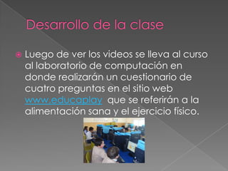  Luego de ver los videos se lleva al curso
al laboratorio de computación en
donde realizarán un cuestionario de
cuatro preguntas en el sitio web
www.educaplay que se referirán a la
alimentación sana y el ejercicio físico.