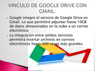 



Google integro el servivio de Google Drive en
Gmail. Lo que permitirá adjuntar hasta 10GB
de datos almacenados en la nube a un correo
electrónico
La integración entre ambos servicios
permitirá insertar archivos en correos
electrónicos hasta 400 veces más grandes.

 