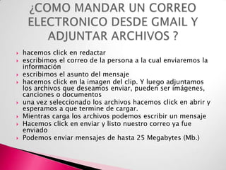 









hacemos click en redactar
escribimos el correo de la persona a la cual enviaremos la
información
escribimos el asunto del mensaje
hacemos click en la imagen del clip. Y luego adjuntamos
los archivos que deseamos enviar, pueden ser imágenes,
canciones o documentos
una vez seleccionado los archivos hacemos click en abrir y
esperamos a que termine de cargar.
Mientras carga los archivos podemos escribir un mensaje
Hacemos click en enviar y listo nuestro correo ya fue
enviado
Podemos enviar mensajes de hasta 25 Megabytes (Mb.)

 