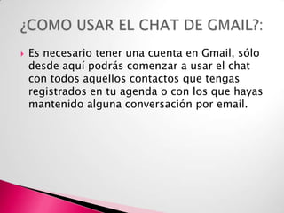 

Es necesario tener una cuenta en Gmail, sólo
desde aquí podrás comenzar a usar el chat
con todos aquellos contactos que tengas
registrados en tu agenda o con los que hayas
mantenido alguna conversación por email.

 