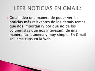 

Gmail ideo una manera de poder ver las
noticias más relevantes de los demás temas
que nos importan (y por qué no de los
columnistas que nos interesan), de una
manera fácil, amena y muy simple. En Gmail
se llama clips en la Web.

 