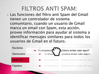 

Las funciones del filtro anti Spam del Gmail
tienen un controlador de sistema
comunitario, cuando un usuario de Gmail
marca un email con Spam, esta acción,
provee información para ayudar al sistema a
identificar mensajes similares para todos los
usuarios de Gmail en el futuro.

 