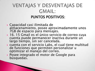 PUNTOS POSITIVOS:








Capacidad casi ilimitada de
almacenamiento, posee aproximadamente unos
7GB de espacio para mensajes.
16. 15 Gmail es el único servicio de correo cuya
cuenta puede permanecer inactiva durante un
largo tiempo, sin ser cancelada.
cuenta con el servicio Labs, el cual tiene multitud
de funciones que permiten personalizar u
optimizar el manejo del correo.
Posee integrado el motor de Google para
búsquedas.

 