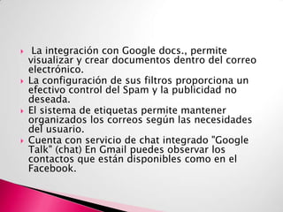 







La integración con Google docs., permite
visualizar y crear documentos dentro del correo
electrónico.
La configuración de sus filtros proporciona un
efectivo control del Spam y la publicidad no
deseada.
El sistema de etiquetas permite mantener
organizados los correos según las necesidades
del usuario.
Cuenta con servicio de chat integrado "Google
Talk" (chat) En Gmail puedes observar los
contactos que están disponibles como en el
Facebook.

 