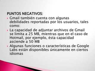 PUNTOS NEGATIVOS:
 Gmail también cuenta con algunas
debilidades reportadas por los usuarios, tales
como:
 La capacidad de adjuntar archivos de Gmail
se limita a 25 MB, mientras que en el caso de
Hotmail, por ejemplo, ésta capacidad
asciende a 50 MB
 Algunas funciones o características de Google
Labs están disponibles únicamente en ciertos
idiomas

 