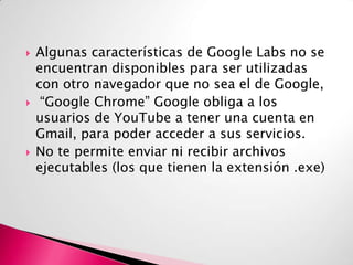 





Algunas características de Google Labs no se
encuentran disponibles para ser utilizadas
con otro navegador que no sea el de Google,
“Google Chrome” Google obliga a los
usuarios de YouTube a tener una cuenta en
Gmail, para poder acceder a sus servicios.
No te permite enviar ni recibir archivos
ejecutables (los que tienen la extensión .exe)

 