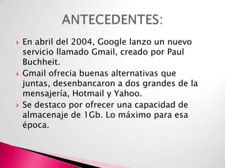 





En abril del 2004, Google lanzo un nuevo
servicio llamado Gmail, creado por Paul
Buchheit.
Gmail ofrecia buenas alternativas que
juntas, desenbancaron a dos grandes de la
mensajería, Hotmail y Yahoo.
Se destaco por ofrecer una capacidad de
almacenaje de 1Gb. Lo máximo para esa
época.

 