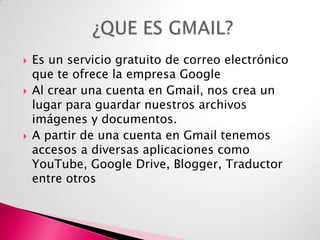 





Es un servicio gratuito de correo electrónico
que te ofrece la empresa Google
Al crear una cuenta en Gmail, nos crea un
lugar para guardar nuestros archivos
imágenes y documentos.
A partir de una cuenta en Gmail tenemos
accesos a diversas aplicaciones como
YouTube, Google Drive, Blogger, Traductor
entre otros

 