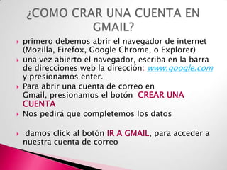 









primero debemos abrir el navegador de internet
(Mozilla, Firefox, Google Chrome, o Explorer)
una vez abierto el navegador, escriba en la barra
de direcciones web la dirección: www.google.com
y presionamos enter.
Para abrir una cuenta de correo en
Gmail, presionamos el botón CREAR UNA
CUENTA
Nos pedirá que completemos los datos

damos click al botón IR A GMAIL, para acceder a
nuestra cuenta de correo

 