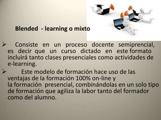 Blended - learning o mixto

     Consiste en un proceso docente semiprencial,
  es decir que un curso dictado en este formato
  incluirá tanto clases presenciales como actividades de
  e-learning.
       Este modelo de formación hace uso de las
  ventajas de la formación 100% on-line y
  la formación presencial, combinándolas en un solo tipo
  de formación que agiliza la labor tanto del formador
  como del alumno.
 