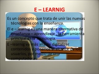 E – LEARNIG
Es un concepto que trata de unir las nuevas
   técnologias con la enseñanza.
El e – learnig es una manera alternativa de
   enseñanza – aprendizaje , la herramienta
   principal es la tecnología.
E –learnig va más alla de digitalizar
   contenidos y ponerlos al alcance de los
   usuarios, por medio de una
   computadora .
 