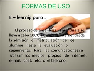 FORMAS DE USO
E – learnig puro :

    El proceso de enseñanza –aprendizaje se
lleva a cabo 100% a través de internet desde
la admisión o matriculación de los
alumnos hasta la evaluación o
seguimiento. Para las comunicaciones se
 utilizan los medios propios de internet:
e-mail, chat, etc. o el teléfono.
 