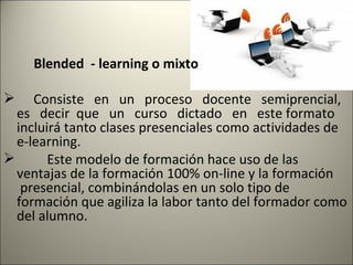 Blended - learning o mixto

    Consiste en un proceso docente semiprencial,
  es decir que un curso dictado en este formato
  incluirá tanto clases presenciales como actividades de
  e-learning.
       Este modelo de formación hace uso de las
  ventajas de la formación 100% on-line y la formación
   presencial, combinándolas en un solo tipo de
  formación que agiliza la labor tanto del formador como
  del alumno.
 